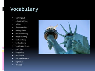 Vocabulary
   working out
   collecting things
   sailing
   skateboarding
   playing chess
   mountain biking
   model building
   back packing
   bird watching
   keeping a web log
   early riser
   easy going
   late starter
   live life to the full
   night out
   stressed
 