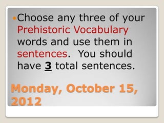  Chooseany three of your
Prehistoric Vocabulary
words and use them in
sentences. You should
have 3 total sentences.

Monday, October 15,
2012
 