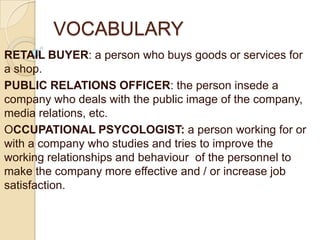 VOCABULARY
RETAIL BUYER: a person who buys goods or services for
a shop.
PUBLIC RELATIONS OFFICER: the person insede a
company who deals with the public image of the company,
media relations, etc.
OCCUPATIONAL PSYCOLOGIST: a person working for or
with a company who studies and tries to improve the
working relationships and behaviour of the personnel to
make the company more effective and / or increase job
satisfaction.
 