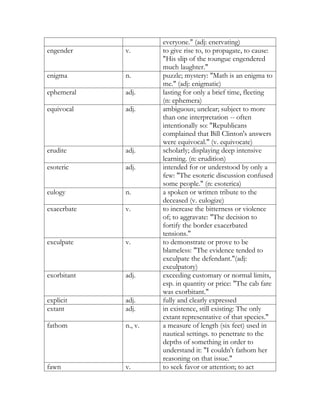 everyone." (adj: enervating)
engender     v.       to give rise to, to propagate, to cause:
                      "His slip of the toungue engendered
                      much laughter."
enigma       n.       puzzle; mystery: "Math is an enigma to
                      me." (adj: enigmatic)
ephemeral    adj.     lasting for only a brief time, fleeting
                      (n: ephemera)
equivocal    adj.     ambiguous; unclear; subject to more
                      than one interpretation -- often
                      intentionally so: "Republicans
                      complained that Bill Clinton's answers
                      were equivocal." (v. equivocate)
erudite      adj.     scholarly; displaying deep intensive
                      learning. (n: erudition)
esoteric     adj.     intended for or understood by only a
                      few: "The esoteric discussion confused
                      some people." (n: esoterica)
eulogy       n.       a spoken or written tribute to the
                      deceased (v. eulogize)
exacerbate   v.       to increase the bitterness or violence
                      of; to aggravate: "The decision to
                      fortify the border exacerbated
                      tensions."
exculpate    v.       to demonstrate or prove to be
                      blameless: "The evidence tended to
                      exculpate the defendant."(adj:
                      exculpatory)
exorbitant   adj.     exceeding customary or normal limits,
                      esp. in quantity or price: "The cab fare
                      was exorbitant."
explicit     adj.     fully and clearly expressed
extant       adj.     in existence, still existing: The only
                      extant representative of that species."
fathom       n., v.   a measure of length (six feet) used in
                      nautical settings. to penetrate to the
                      depths of something in order to
                      understand it: "I couldn't fathom her
                      reasoning on that issue."
fawn         v.       to seek favor or attention; to act
 
