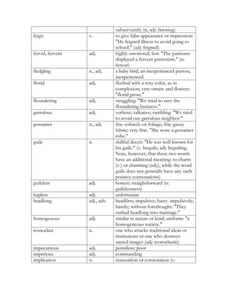 subserviantly (n, adj: fawning)
feign             v.           to give false appearance or impression:
                               "He feigned illness to avoid going to
                               school." (adj: feigned)
fervid, fervent   adj.         highly emotional; hot: "The partisans
                               displayed a fervent patriotism." (n:
                               fervor)
fledgling         n., adj.     a baby bird; an inexperienced person;
                               inexperienced.
florid            adj.         flushed with a rosy color, as in
                               complexion; very ornate and flowery:
                               "florid prose."
floundering       adj.         struggling: "We tried to save the
                               floundering business."
garrulous         adj.         verbose; talkative; rambling: "We tried
                               to avoid our garrulous neighbor."
gossamer          n., adj.     fine cobweb on foliage; fine gauzy
                               fabric; very fine: "She wore a gossamer
                               robe."
guile             n.           skillful deceit: "He was well known for
                               his guile." (v. bequile; adj: beguiling.
                               Note, however, that these two words
                               have an additional meaning: to charm
                               (v.) or charming (adj:), while the word
                               guile does not generally have any such
                               positive connotations)
guileless         adj.         honest; straightforward (n:
                               guilelessness)
hapless           adj.         unfortunate
headlong          adj., adv.   headfirst; impulsive; hasty. impulsively;
                               hastily; without forethought: "They
                               rushed headlong into marriage."
homogenous        adj.         similar in nature or kind; uniform: "a
                               homogeneous society."
iconoclast        n.           one who attacks traditional ideas or
                               institutions or one who destroys
                               sacred images (adj: iconoclastic)
impecunious       adj.         penniless; poor
imperious         adj.         commanding
implication       n.           insinuation or connotation (v.
 