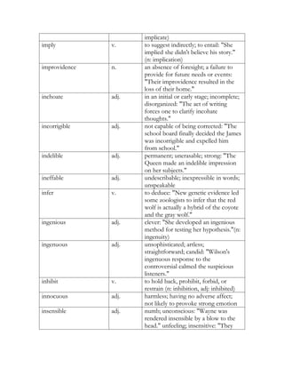 implicate)
imply          v.     to suggest indirectly; to entail: "She
                      implied she didn't believe his story."
                      (n: implication)
improvidence   n.     an absence of foresight; a failure to
                      provide for future needs or events:
                      "Their improvidence resulted in the
                      loss of their home."
inchoate       adj.   in an initial or early stage; incomplete;
                      disorganized: "The act of writing
                      forces one to clarify incohate
                      thoughts."
incorrigible   adj.   not capable of being corrected: "The
                      school board finally decided the James
                      was incorrigible and expelled him
                      from school."
indelible      adj.   permanent; unerasable; strong: "The
                      Queen made an indelible impression
                      on her subjects."
ineffable      adj.   undescribable; inexpressible in words;
                      unspeakable
infer          v.     to deduce: "New genetic evidence led
                      some zoologists to infer that the red
                      wolf is actually a hybrid of the coyote
                      and the gray wolf."
ingenious      adj.   clever: "She developed an ingenious
                      method for testing her hypothesis."(n:
                      ingenuity)
ingenuous      adj.   unsophisticated; artless;
                      straightforward; candid: "Wilson's
                      ingenuous response to the
                      controversial calmed the suspicious
                      listeners."
inhibit        v.     to hold back, prohibit, forbid, or
                      restrain (n: inhibition, adj: inhibited)
innocuous      adj.   harmless; having no adverse affect;
                      not likely to provoke strong emotion
insensible     adj.   numb; unconscious: "Wayne was
                      rendered insensible by a blow to the
                      head." unfeeling; insensitive: "They
 