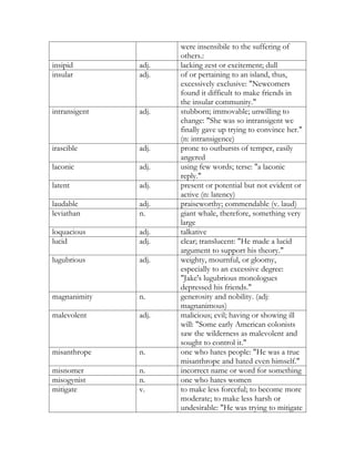 were insensibile to the suffering of
                      others.:
insipid        adj.   lacking zest or excitement; dull
insular        adj.   of or pertaining to an island, thus,
                      excessively exclusive: "Newcomers
                      found it difficult to make friends in
                      the insular community."
intransigent   adj.   stubborn; immovable; unwilling to
                      change: "She was so intransigent we
                      finally gave up trying to convince her."
                      (n: intransigence)
irascible      adj.   prone to outbursts of temper, easily
                      angered
laconic        adj.   using few words; terse: "a laconic
                      reply."
latent         adj.   present or potential but not evident or
                      active (n: latency)
laudable       adj.   praiseworthy; commendable (v. laud)
leviathan      n.     giant whale, therefore, something very
                      large
loquacious     adj.   talkative
lucid          adj.   clear; translucent: "He made a lucid
                      argument to support his theory."
lugubrious     adj.   weighty, mournful, or gloomy,
                      especially to an excessive degree:
                      "Jake's lugubrious monologues
                      depressed his friends."
magnanimity    n.     generosity and nobility. (adj:
                      magnanimous)
malevolent     adj.   malicious; evil; having or showing ill
                      will: "Some early American colonists
                      saw the wilderness as malevolent and
                      sought to control it."
misanthrope    n.     one who hates people: "He was a true
                      misanthrope and hated even himself."
misnomer       n.     incorrect name or word for something
misogynist     n.     one who hates women
mitigate       v.     to make less forceful; to become more
                      moderate; to make less harsh or
                      undesirable: "He was trying to mitigate
 