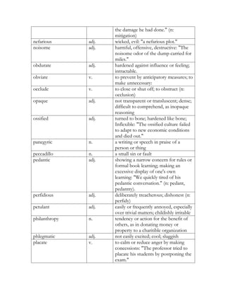 the damage he had done." (n:
                      mitigation)
nefarious      adj.   wicked, evil: "a nefarious plot."
noisome        adj.   harmful, offensive, destructive: "The
                      noisome odor of the dump carried for
                      miles."
obdurate       adj.   hardened against influence or feeling;
                      intractable.
obviate        v.     to prevent by anticipatory measures; to
                      make unnecessary:
occlude        v.     to close or shut off; to obstruct (n:
                      occlusion)
opaque         adj.   not transparent or transluscent; dense;
                      difficult to comprehend, as inopaque
                      reasoning
ossified       adj.   turned to bone; hardened like bone;
                      Inflexible: "The ossified culture failed
                      to adapt to new economic conditions
                      and died out."
panegyric      n.     a writing or speech in praise of a
                      person or thing
peccadillo     n.     a small sin or fault
pedantic       adj.   showing a narrow concern for rules or
                      formal book learning; making an
                      excessive display of one's own
                      learning: "We quickly tired of his
                      pedantic conversation." (n: pedant,
                      pedantry).
perfidious     adj.   deliberately treacherous; dishonest (n:
                      perfidy)
petulant       adj.   easily or frequently annoyed, especially
                      over trivial matters; childishly irritable
philanthropy   n.     tendency or action for the benefit of
                      others, as in donating money or
                      property to a charitible organization
phlegmatic     adj.   not easily excited; cool; sluggish
placate        v.     to calm or reduce anger by making
                      concessions: "The professor tried to
                      placate his students by postponing the
                      exam."
 