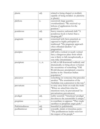 plastic           adj.     related to being shaped or molded;
                           capable of being molded. (n: plasticity
                           n: plastic)
plethora          n.       excessively large quantity;
                           overabundance: "We received a p
                           lethora of applications for the
                           position."
ponderous         adj.     heavy; massive; awkward; dull: "A
                           ponderous book is better than a
                           sleeping pill."
pragmatic         adj.     concerned with facts; practical, as
                           opposed to highly principled or
                           traditional: "His pragmatic approach
                           often offended idealists." (n:
                           pragmatism)
precipice         n.       cliff with a vertical or nearly vertical
                           face; a dangerous place from which
                           one is likely to fall; metaphorically, a
                           very risky circumstance
precipitate       v., n.   to fall; to fall downward suddenly and
                           dramatically; to bring about or hasten
                           the occurrence of something: "Old
                           World diseases precipitated a massive
                           decline in the American Indian
                           population."
precursor         n.       something (or someone) that precedes
                           another: "The assasination of the
                           Archduke was a precursor to the war."
prevaricate       v.       to stray away from or evade the truth:
                           "When we asked him what his
                           intentions were, he prevaricated."(n:
                           prevarication; prevaricator)
prodigal          adj.     rashly wasteful: "Americans' prodigal
                           devotion to the automobile is unique."
propitiate        v.       to conciliate; to appease: "They made
                           sacrifices to propitiate angry gods."
Pulchritudinous   adj.     beautiful (n: pulchritude)
pusillanimous     adj.     cowardly, timid, or irreselute; petty:
                           "The pusillanimous leader soon lost
                           the respect of his people."
 