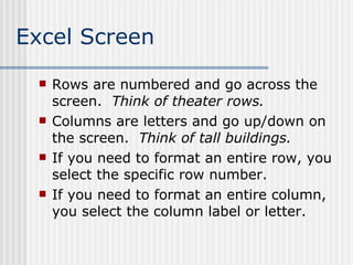 Excel Screen Rows are numbered and go across the screen.  Think of theater rows. Columns are letters and go up/down on the screen.  Think of tall buildings. If you need to format an entire row, you select the specific row number.  If you need to format an entire column, you select the column label or letter. 
