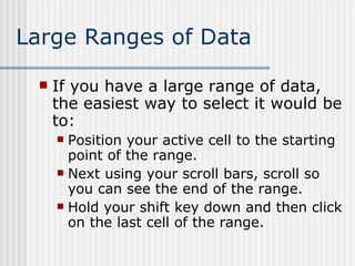 Large Ranges of Data If you have a large range of data, the easiest way to select it would be to: Position your active cell to the starting point of the range. Next using your scroll bars, scroll so you can see the end of the range. Hold your shift key down and then click on the last cell of the range. 