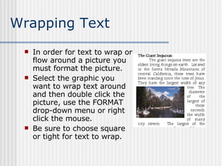 Wrapping Text In order for text to wrap or flow around a picture you must format the picture.  Select the graphic you want to wrap text around and then double click the picture, use the FORMAT drop-down menu or right click the mouse. Be sure to choose square or tight for text to wrap. 