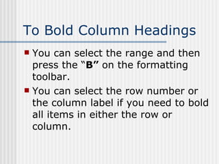 To Bold Column Headings You can select the range and then press the “ B”  on the formatting toolbar. You can select the row number or the column label if you need to bold all items in either the row or column. 