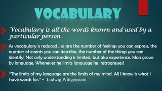 Vocabulary is all the words known and used by a
particular person
As vocabulary is reduced , so are the number of feelings you can express, the
number of events you can describe, the number of the things you can
identify! Not only understanding is limited, but also experience. Man grows
by language. Whenever he limits language he retrogresses!

“The limits of my language are the limits of my mind. All I know is what I
have words for.” - Ludwig Wittgenstein
 