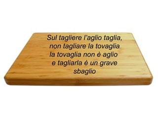 Sul tagliere l’aglio taglia,
non tagliare la tovaglia
la tovaglia non è aglio
e tagliarla è un grave
sbaglio
 
