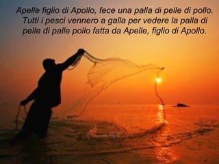 Apelle figlio di Apollo, fece una palla di pelle di pollo.
Tutti i pesci vennero a galla per vedere la palla di
pelle di palle pollo fatta da Apelle, figlio di Apollo.
 