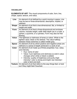 VOCABULARY
ELEMENTS OF ART: The visual components of color, form, line,
shape, space, texture, and value.
Line An element of art defined by a point moving in space. Line
may be two-or three-dimensional, descriptive, implied, or
abstract.
Shape An element of art that is two-dimensional, flat, or limited to
height and width.
Form An element of art that is three-dimensional and encloses
volume; includes height, width AND depth (as in a cube, a
sphere, a pyramid, or a cylinder). Form may also be free
flowing.
Value The lightness or darkness of tones or colors. White is the
lightest value; black is the darkest. The value halfway
between these extremes is called middle gray.
Space An element of art by which positive and negative areas are
defined or a sense of depth achieved in a work of art .
Color An element of art made up of three properties: hue, value,
and intensity.
• Hue: name of color
• Value: hue’s lightness and darkness (a color’s value
changes when white or black is added)
• Intensity: quality of brightness and purity (high
intensity= color is strong and bright; low intensity=
color is faint and dull)
Texture An element of art that refers to the way things feel, or look
as if they might feel if touched.
 