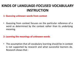 KINDS OF LANGUAGE-FOCUSED VOCABULARY
INSTRUCTION
1- Guessing unknown words from context
• Guessing from context focuses on the particular reference of a
word as determined by the context rather than its underlying
meaning.
2- Learning the meanings of unknown words
• The assumption that all vocabulary learning should be in context
is not supported by research and what successful learners do.
Research shows that :

 