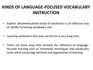 KINDS OF LANGUAGE-FOCUSED VOCABULARY
INSTRUCTION
• Explicit, decontextualized study of vocabulary is an effective way
of rapidly increasing vocabulary size.
• Learning achieved in this way can last for a very long time.
• There are many ways that increase the efficiency of languagefocused learning such as mnemonic techniques and vocabulary
cards which encourage retrieval and organization of learning.

 
