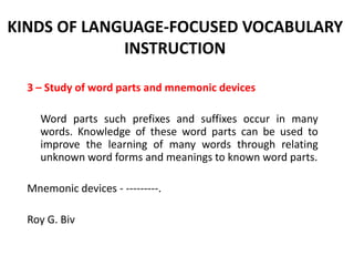 KINDS OF LANGUAGE-FOCUSED VOCABULARY
INSTRUCTION
3 – Study of word parts and mnemonic devices
Word parts such prefixes and suffixes occur in many
words. Knowledge of these word parts can be used to
improve the learning of many words through relating
unknown word forms and meanings to known word parts.
Mnemonic devices - ---------.
Roy G. Biv

 