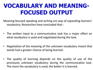 VOCABULARY AND MEANINGFOCUSED OUTPUT
Meaning-focused speaking and writing are way of expanding learners’
vocabulary. Researches have concluded that :
• The written input to a communicative task has a major effect on
what vocabulary is used and negotiated during the task.
• Negotiation of the meaning of the unknown vocabulary meant that
words had a greater chance of being learned.
• The quality of learning depends on the quality of use of the
previously unknown vocabulary during the communicative task.
The more the vocabulary is used, the better it is learned.

 