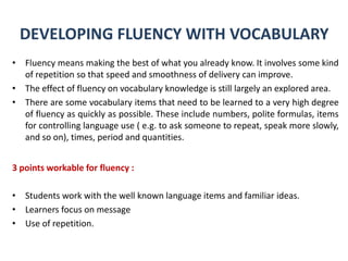 DEVELOPING FLUENCY WITH VOCABULARY
• Fluency means making the best of what you already know. It involves some kind
of repetition so that speed and smoothness of delivery can improve.
• The effect of fluency on vocabulary knowledge is still largely an explored area.
• There are some vocabulary items that need to be learned to a very high degree
of fluency as quickly as possible. These include numbers, polite formulas, items
for controlling language use ( e.g. to ask someone to repeat, speak more slowly,
and so on), times, period and quantities.
3 points workable for fluency :
• Students work with the well known language items and familiar ideas.
• Learners focus on message
• Use of repetition.

 