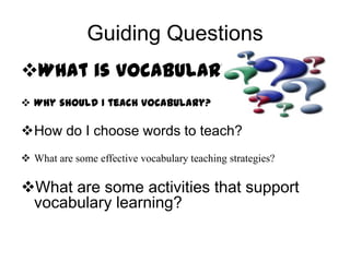 Guiding Questions
What is vocabulary?
 Why should I teach vocabulary?

How do I choose words to teach?
 What are some effective vocabulary teaching strategies?

What are some activities that support
vocabulary learning?

 