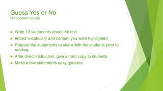 Guess Yes or No
(Anticipation Guide)
 Write 10 statements about the text
 Imbed vocabulary and content you want highlighted
 Prepare the statements to share with the students prior to
reading
 After direct instruction, give a hard copy to students
 Make a few statements easy guesses
 