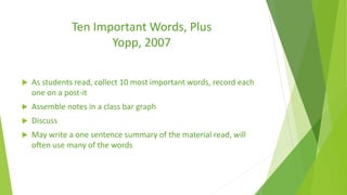 Ten Important Words, Plus
Yopp, 2007
 As students read, collect 10 most important words, record each
one on a post-it
 Assemble notes in a class bar graph
 Discuss
 May write a one sentence summary of the material read, will
often use many of the words
 