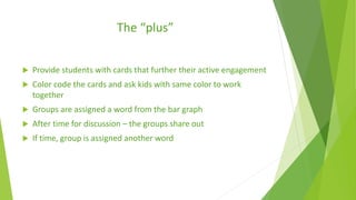 The “plus”
 Provide students with cards that further their active engagement
 Color code the cards and ask kids with same color to work
together
 Groups are assigned a word from the bar graph
 After time for discussion – the groups share out
 If time, group is assigned another word
 
