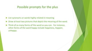Possible prompts for the plus
 List synonyms or words highly related in meaning
 Draw at least two pictures that depict the meaning of the word.
 Think of as many forms of the word as you can. For instance,
other forms of the word happy include happiness, happier,
unhappy.
 