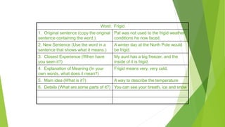 Word Webs
Word: Frigid
1. Original sentence (copy the original
sentence containing the word.)
Pat was not used to the frigid weather
conditions he now faced.
2. New Sentence (Use the word in a
sentence that shows what it means.)
A winter day at the North Pole would
be frigid.
3. Closest Experience (When have
you seen it?)
My aunt has a big freezer, and the
inside of it is frigid.
4. Explanation of Meaning (In your
own words, what does it mean?)
Frigid means very, very cold.
5. Main idea (What is it?) A way to describe the temperature
6. Details (What are some parts of it?) You can see your breath, ice and snow
 