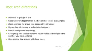 Root Tree directions
 Students in groups of 3-4
 Class will work together for the two anchor words as examples
 Make one tree for group (use cooperative structure)
 Use on-line dictionary or collegiate dictionary
 Look for origin and etymology
 Each group will choose from the list of words and complete the
number you have assigned
 On a second day, groups will share trees
July 22, 2014 31
 