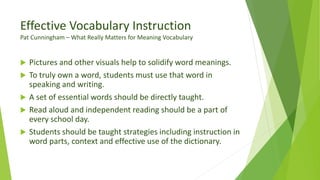 Effective Vocabulary Instruction
Pat Cunningham – What Really Matters for Meaning Vocabulary
 Pictures and other visuals help to solidify word meanings.
 To truly own a word, students must use that word in
speaking and writing.
 A set of essential words should be directly taught.
 Read aloud and independent reading should be a part of
every school day.
 Students should be taught strategies including instruction in
word parts, context and effective use of the dictionary.
 