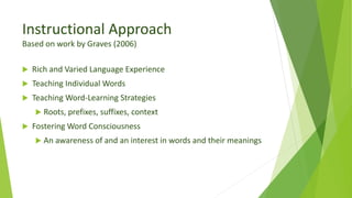 Instructional Approach
Based on work by Graves (2006)
 Rich and Varied Language Experience
 Teaching Individual Words
 Teaching Word-Learning Strategies
 Roots, prefixes, suffixes, context
 Fostering Word Consciousness
 An awareness of and an interest in words and their meanings
 