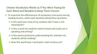 Choose Vocabulary Words as if You Were Paying for
Each Word and Needed to Keep Them Forever
 To maximize the effectiveness of vocabulary instruction during
reading lessons, select each word by asking these questions:
 Is this word one most of my students don’t have a rich
meaning for?
 Is this a word my students need to know and could use in
speaking and writing?
 Is this word essential to understanding the selection my
students will be reading?
 Does this word have a word part I want to focus on?
 
