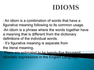 • An idiom is a combination of words that have a 
figurative meaning following to its common usage. 
•An idiom is a phrase where the words together have 
a meaning that is different from the dictionary 
definitions of the individual words. 
• It’s figurative meaning is separate from 
the literal meaning. 
•There are estimated to be twenty-five thousand 
idiomatic expressions in the English Language. 
 