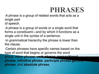 •A phrase is a group of related words that acts as a 
single part 
of speech. 
•A phrase is a group of words or a single word that 
forms a constituent—and by which it functions as a 
single unit in the syntax of a sentence. 
•In grammatical hierarchy the phrase is lower than 
the clause. 
•Certain phrases have specific names based on the 
type of word that begins or governs the word 
group: noun phrase, verb phrase, prepositional 
phrase, infinitive phrase, participle phrase,gerund 
phrase, and absolute phrase. 
 