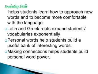 Vocabulary Drills 
helps students learn how to approach new 
words and to become more comfortable 
with the language 
Latin and Greek roots expand students’ 
vocabularies exponentially 
Personal words help students build a 
useful bank of interesting words. 
Making connections helps students build 
personal word power. 
 