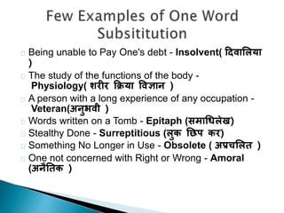 Being unable to Pay One's debt - Insolvent( दिवालिया 
) 
The study of the functions of the body - 
Physiology( शरीर क्रिया ववज्ञान ) 
A person with a long experience of any occupation - 
Veteran(अनुभवी ) 
Words written on a Tomb - Epitaph (समाधििेख) 
Stealthy Done - Surreptitious (िुक छिप कर) 
Something No Longer in Use - Obsolete ( अप्रचलित ) 
One not concerned with Right or Wrong - Amoral 
(अनैछतक ) 
 