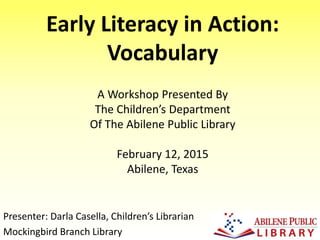 Early Literacy in Action:
Vocabulary
Presenter: Darla Casella, Children’s Librarian
Mockingbird Branch Library
A Workshop Presented By
The Children’s Department
Of The Abilene Public Library
February 12, 2015
Abilene, Texas
 