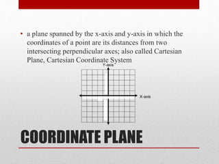 COORDINATE PLANE
• a plane spanned by the x-axis and y-axis in which the
coordinates of a point are its distances from two
intersecting perpendicular axes; also called Cartesian
Plane, Cartesian Coordinate System
 