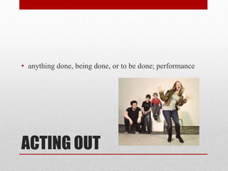 ACTING OUT
• anything done, being done, or to be done; performance
 