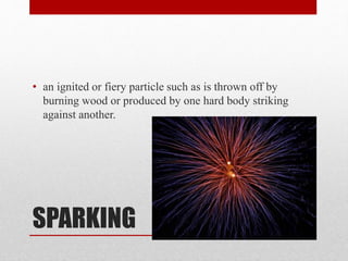 SPARKING
• an ignited or fiery particle such as is thrown off by
burning wood or produced by one hard body striking
against another.
 