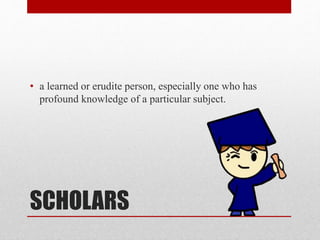 SCHOLARS
• a learned or erudite person, especially one who has
profound knowledge of a particular subject.
 
