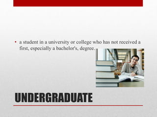 UNDERGRADUATE
• a student in a university or college who has not received a
first, especially a bachelor's, degree.
 