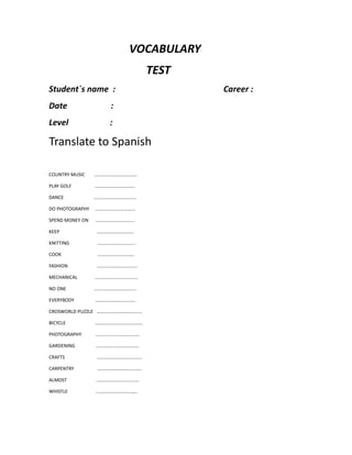VOCABULARY
TEST
Student´s name : Career :
Date :
Level :
Translate to Spanish
COUNTRY MUSIC ………………………………
PLAY GOLF …………………………….
DANCE ………………………………
DO PHOTOGRAPHY …………………………….
SPEND MONEY ON ……………………………
KEEP ………………………….
KNITTING …………………………..
COOK ………………………….
FASHION …………………………….
MECHANICAL ………………………………
NO ONE ……………………………..
EVERYBODY …………………………….
CROSWORLD PUZZLE ………………………………..
BICYCLE ………………………………….
PHOTOGRAPHY ……………………………….
GARDENING ………………………………
CRAFTS ………………………………..
CARPENTRY ……………………………….
ALMOST ………………………………
WHISTLE ……………………………..
 