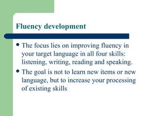 Fluency development
The focus lies on improving fluency in
your target language in all four skills:
listening, writing, reading and speaking.
The goal is not to learn new items or new
language, but to increase your processing
of existing skills
 