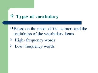  Types of vocabulary
 Based on the needs of the learners and the
usefulness of the vocabulary items
 High- frequency words
 Low- frequency words
 