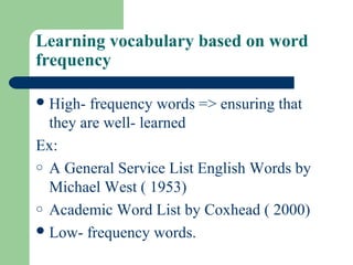 Learning vocabulary based on word
frequency
High- frequency words => ensuring that
they are well- learned
Ex:
o A General Service List English Words by
Michael West ( 1953)
o Academic Word List by Coxhead ( 2000)
Low- frequency words.
 