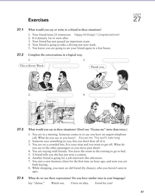 Exercises
27.1 What would you say or write to a friend in these situations?
1. Your friend turns 21 tomorrow. Happy birthday! / Congratulations!
2. It is January 1st or soon after.
3. Your friend has just passed an important exam.
4. Your friend is going to take a driving test next week.
5. You know you are going to see your friend again in a few hours.
27.2 Complete the conversations in a logical way.
1. 3.
2. 4.
27.3 What would you say in these situations? (Don’t use “Excuse me” more than twice.)
1. You are in a meeting. Someone comes in to say you have an urgent telephone
call. What do you say as you leave? Excuse me. This won’t take long.
2. Someone says something to you, but you don’t hear all of it.
3. You are on a crowded bus. It is your stop and you want to get off. What do
you say to the other passengers as you move past them?
4. You are staying with friends. You leave the room in the evening to go to bed.
5. A friend tells you she has just won a contest.
6. Another friend is going for a job interview this afternoon.
7. You met a new business client for the ﬁrst time an hour ago, and now you are
both leaving.
8. While shopping, you meet an old friend (by chance), who you haven’t seen in
ages.
27.4 When do we use these expressions? Do you have similar ones in your language?
Say “cheese.” Watch out. I have no idea. Good for you!
57
UNIT
27
This is Kevin Ward.
. . . . . . . . . . . . . . . . . . . . . . . . . . . . . . . . .
. . . . . . . . . . . . . . . . . . . . . . . . . . . . . . . . .
. . . . . . . . . . . . . . . . . . . . . . . . . . . . . . . . .
You too.
. . . . . . . . . . . . . . . . . . . . . . . . . . . . . . . . . . . . . . . . . . . . . . . . . . . . . . . . . . . . . . . . . .
Thank you.
© Cambridge University Press www.cambridge.org
Cambridge University Press
978-0-521-63478-6 - Vocabulary in Use Intermediate
Stuart Redman
Excerpt
More information
 