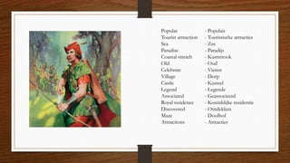 Popular - Populair
Tourist attraction - Toeristische attracties
Sea - Zee
Paradise - Paradijs
Coastal stretch - Kuststrook
Old - Oud
Celebrate - Vieren
Village - Dorp
Castle - Kasteel
Legend - Legende
Associated - Geassocieerd
Royal residence - Koninklijke residentie
Discovered - Ontdekken
Maze - Doolhof
Attractions - Attracties
 