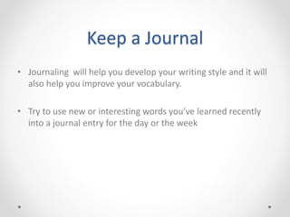 Keep a Journal
• Journaling will help you develop your writing style and it will
also help you improve your vocabulary.
• Try to use new or interesting words you’ve learned recently
into a journal entry for the day or the week
 