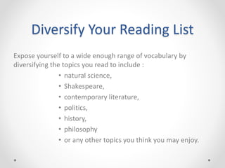 Diversify Your Reading List
Expose yourself to a wide enough range of vocabulary by
diversifying the topics you read to include :
• natural science,
• Shakespeare,
• contemporary literature,
• politics,
• history,
• philosophy
• or any other topics you think you may enjoy.
 